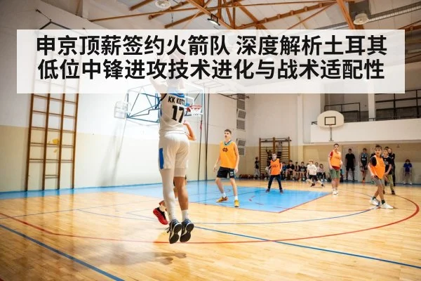 申京顶薪签约火箭队 深度解析土耳其低位中锋进攻技术进化与战术适配性
