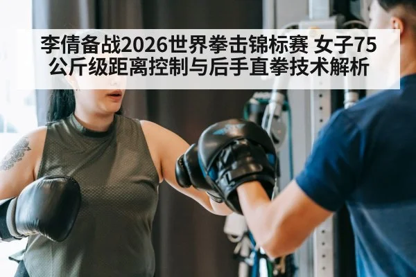 李倩备战2026世界拳击锦标赛 女子75公斤级距离控制与后手直拳技术解析